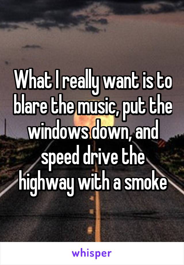 What I really want is to blare the music, put the windows down, and speed drive the highway with a smoke