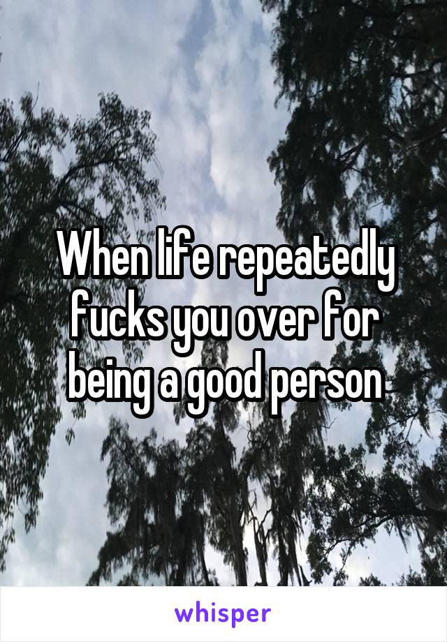 When life repeatedly fucks you over for being a good person