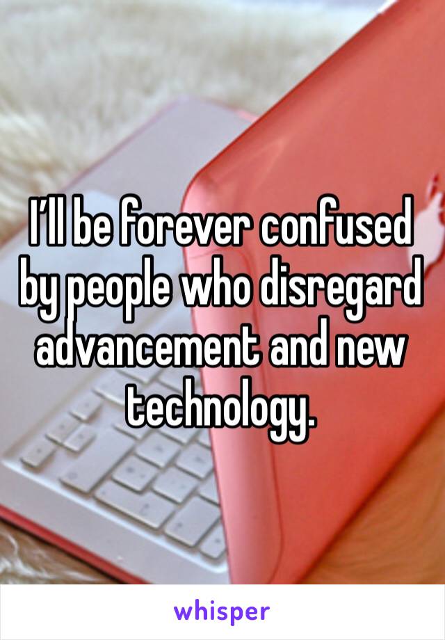 I’ll be forever confused by people who disregard advancement and new technology. 