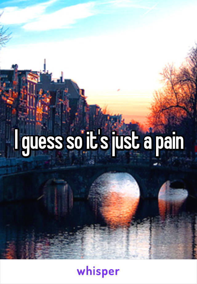 I guess so it's just a pain