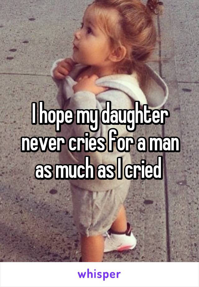 I hope my daughter never cries for a man as much as I cried 