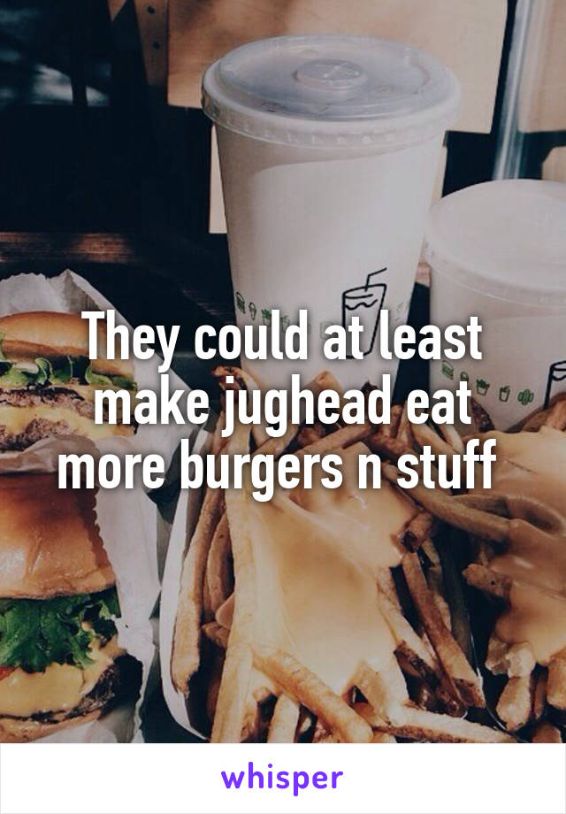 They could at least make jughead eat more burgers n stuff 