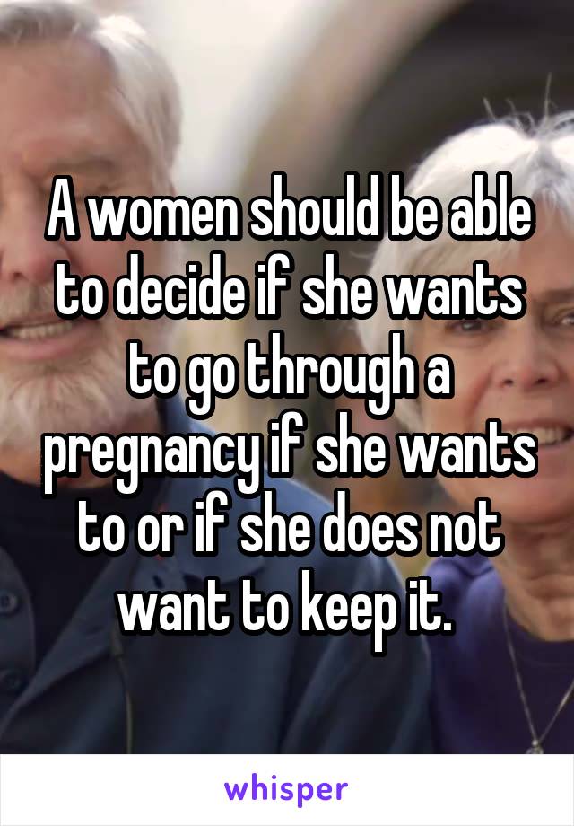 A women should be able to decide if she wants to go through a pregnancy if she wants to or if she does not want to keep it. 