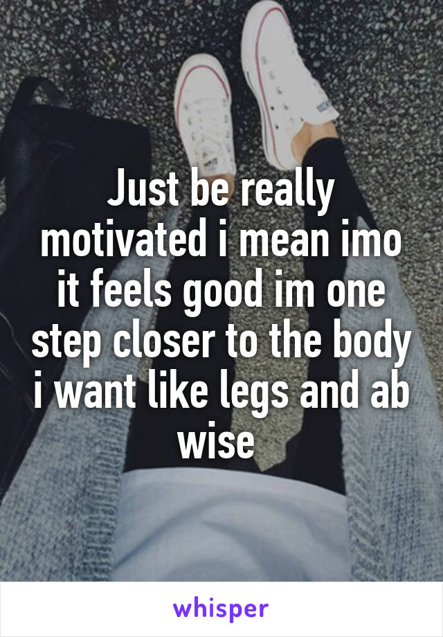 Just be really motivated i mean imo it feels good im one step closer to the body i want like legs and ab wise 
