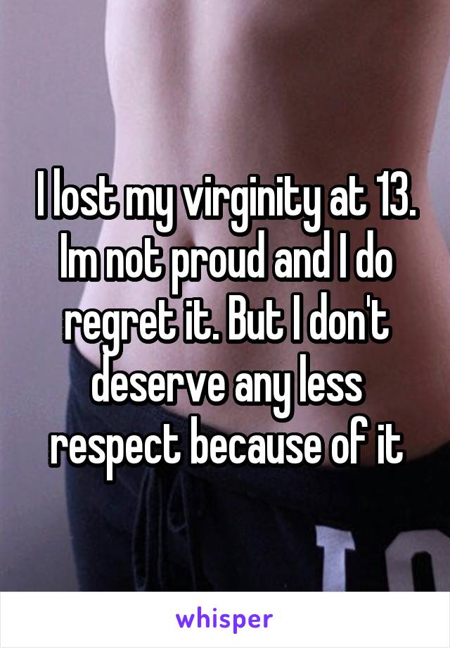 I lost my virginity at 13. Im not proud and I do regret it. But I don't deserve any less respect because of it