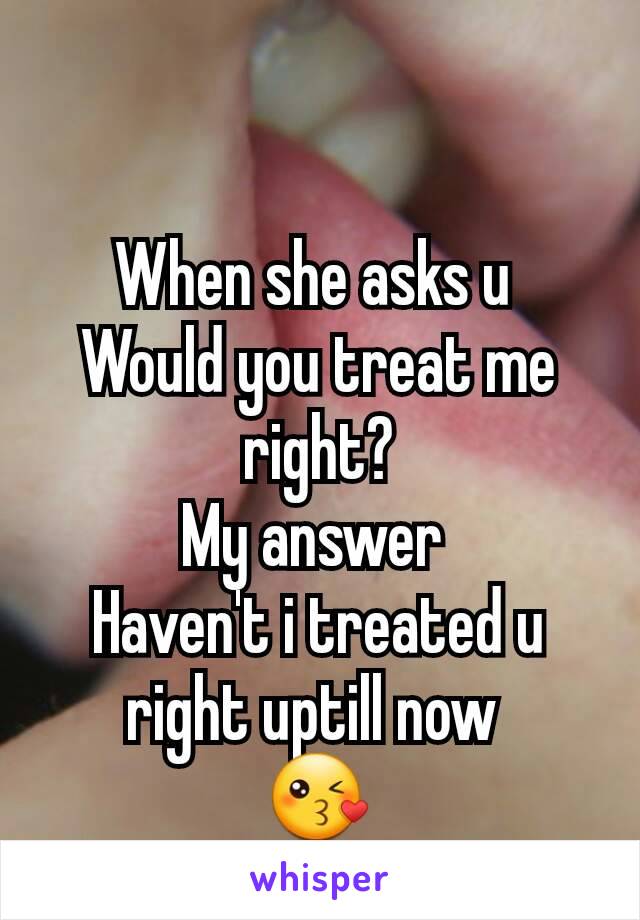 When she asks u 
Would you treat me right?
My answer 
Haven't i treated u right uptill now 
😘