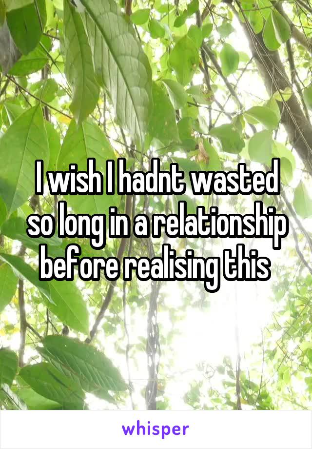 I wish I hadnt wasted so long in a relationship before realising this 