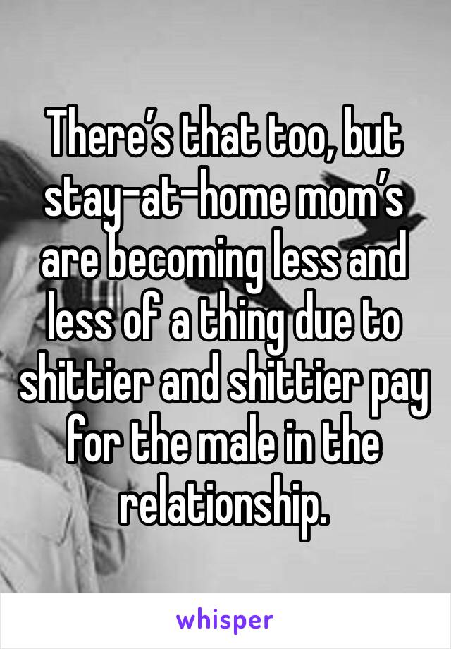 There’s that too, but stay-at-home mom’s are becoming less and less of a thing due to shittier and shittier pay for the male in the relationship.
