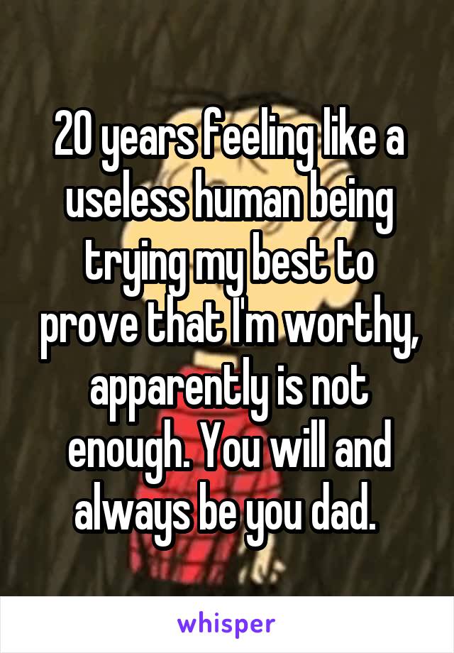 20 years feeling like a useless human being trying my best to prove that I'm worthy, apparently is not enough. You will and always be you dad. 
