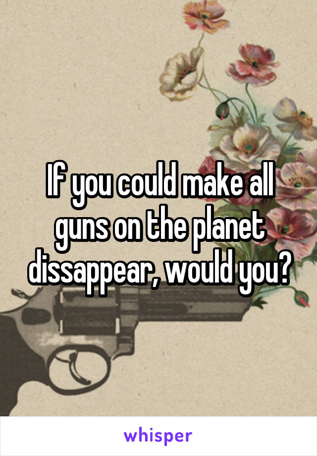 If you could make all guns on the planet dissappear, would you?