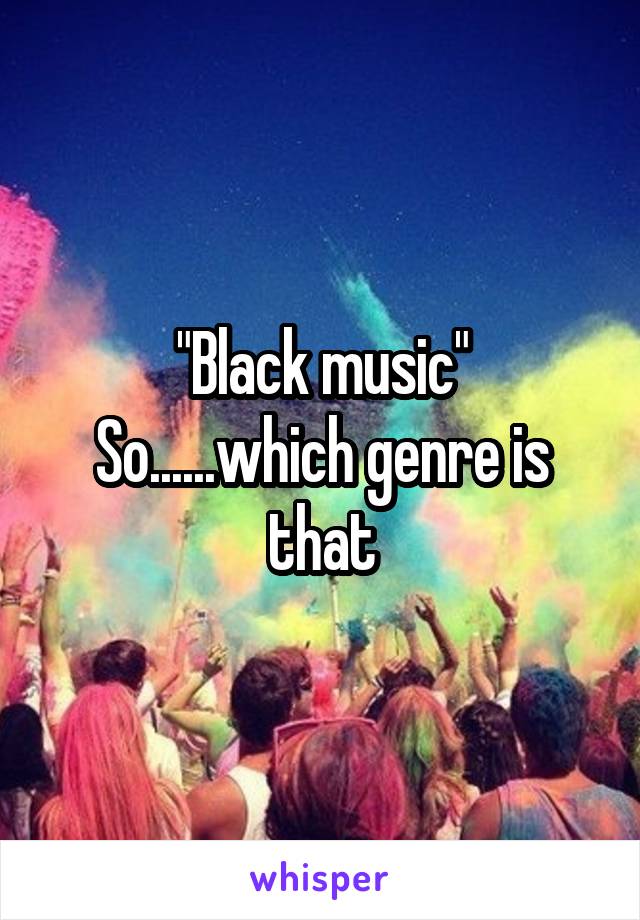 "Black music"
So......which genre is that
