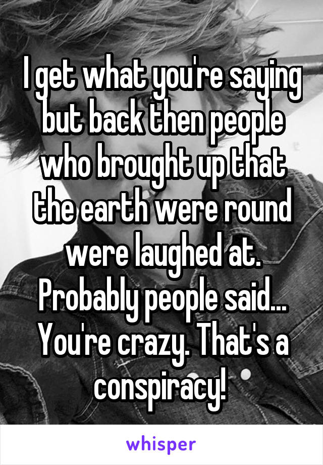 I get what you're saying but back then people who brought up that the earth were round were laughed at. Probably people said... You're crazy. That's a conspiracy! 