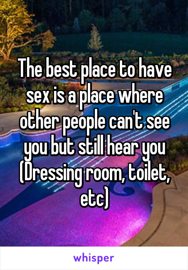 The best place to have sex is a place where other people can't see you but still hear you
(Dressing room, toilet, etc)