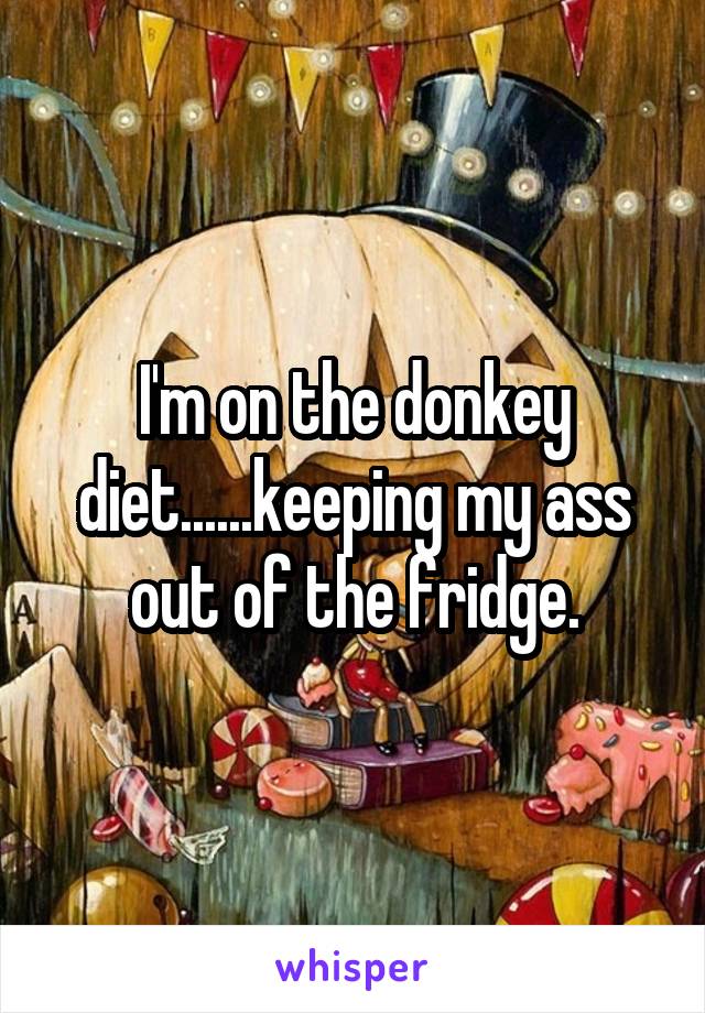 I'm on the donkey diet......keeping my ass out of the fridge.
