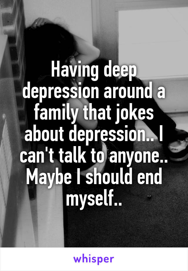 Having deep depression around a family that jokes about depression.. I can't talk to anyone.. Maybe I should end myself..
