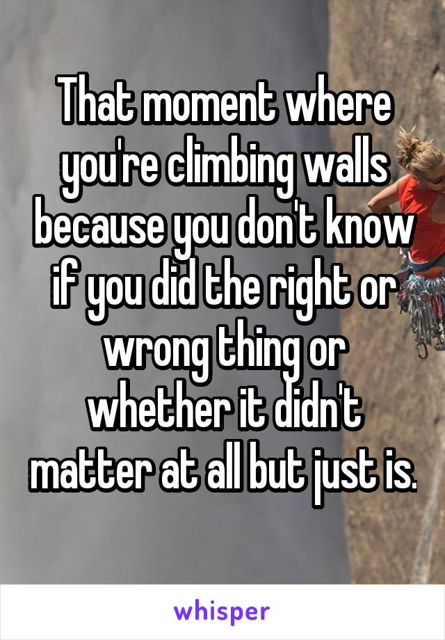 That moment where you're climbing walls because you don't know if you did the right or wrong thing or whether it didn't matter at all but just is. 