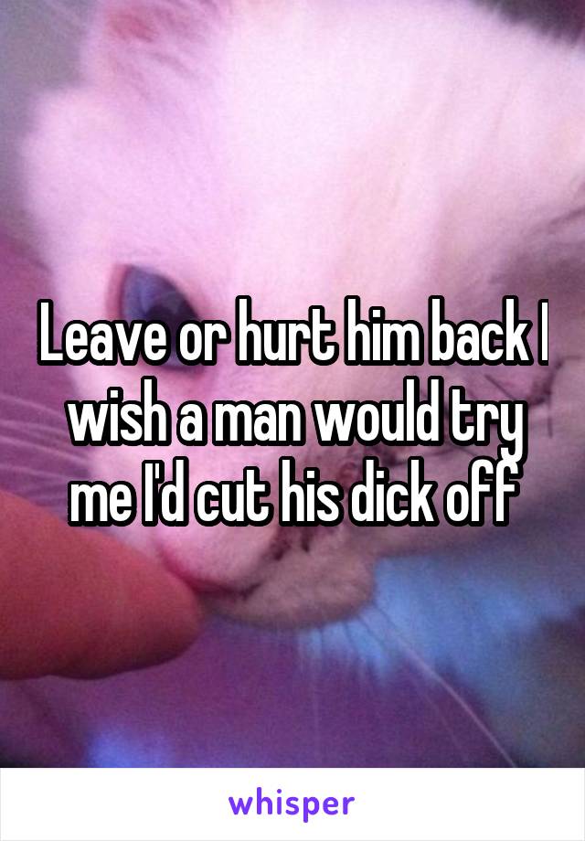 Leave or hurt him back I wish a man would try me I'd cut his dick off