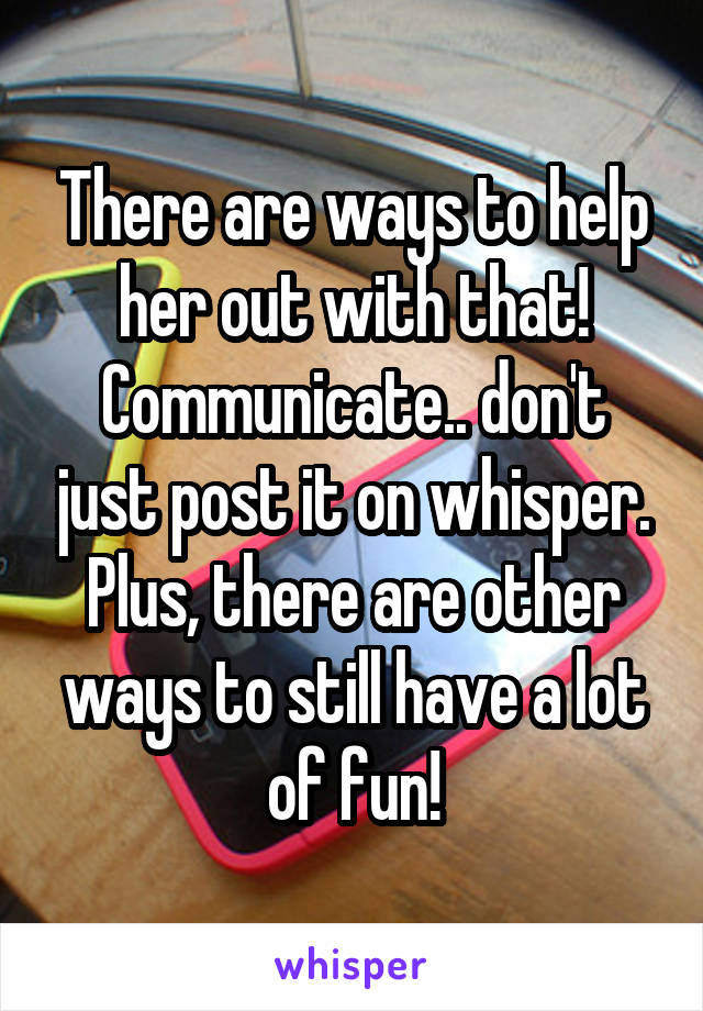 There are ways to help her out with that! Communicate.. don't just post it on whisper. Plus, there are other ways to still have a lot of fun!