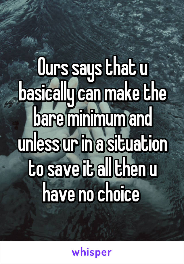 Ours says that u basically can make the bare minimum and unless ur in a situation to save it all then u have no choice 