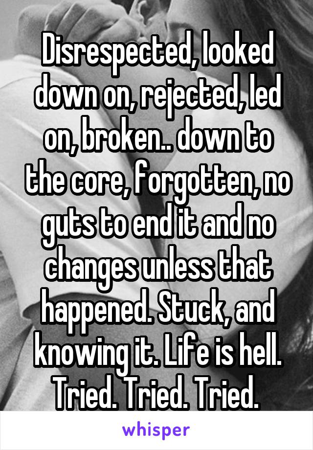 Disrespected, looked down on, rejected, led on, broken.. down to the core, forgotten, no guts to end it and no changes unless that happened. Stuck, and knowing it. Life is hell. Tried. Tried. Tried. 