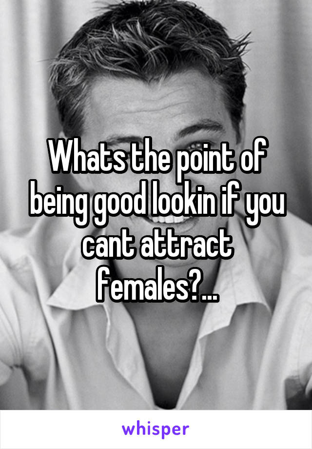 Whats the point of being good lookin if you cant attract females?...