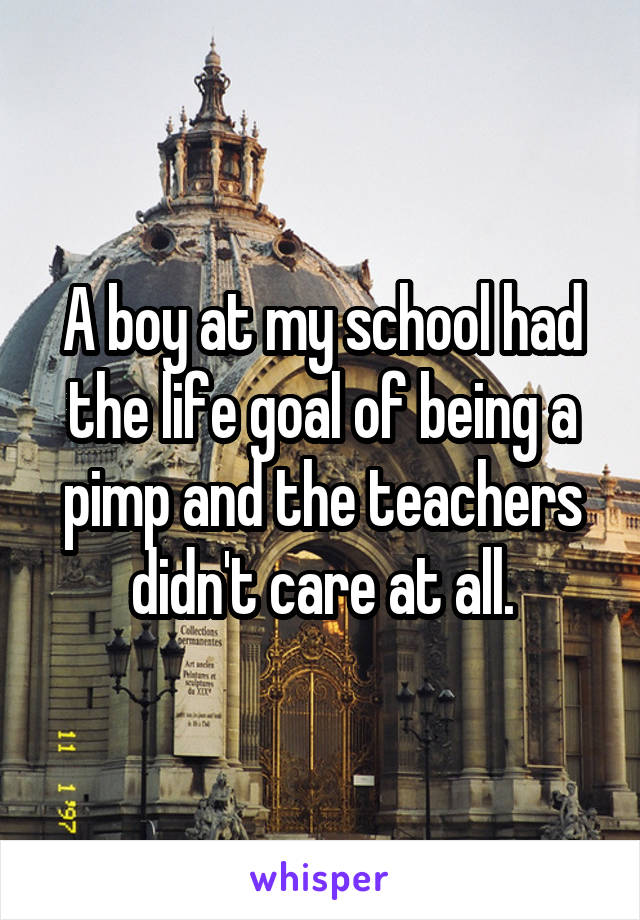 A boy at my school had the life goal of being a pimp and the teachers didn't care at all.