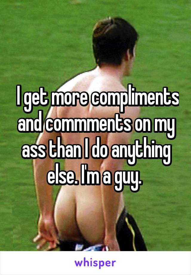  I get more compliments and commments on my ass than I do anything else. I'm a guy. 