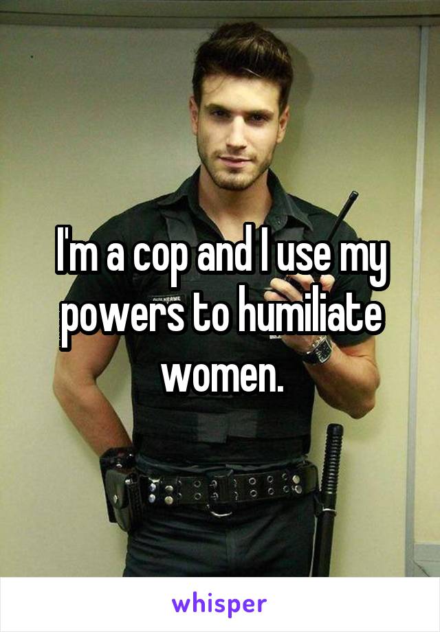I'm a cop and I use my powers to humiliate women.
