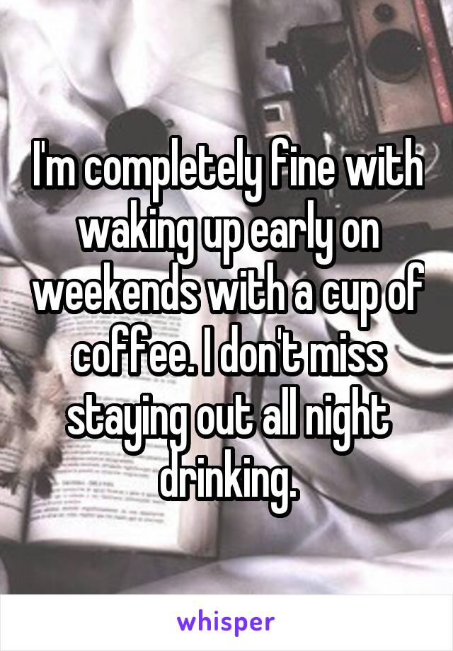 I'm completely fine with waking up early on weekends with a cup of coffee. I don't miss staying out all night drinking.