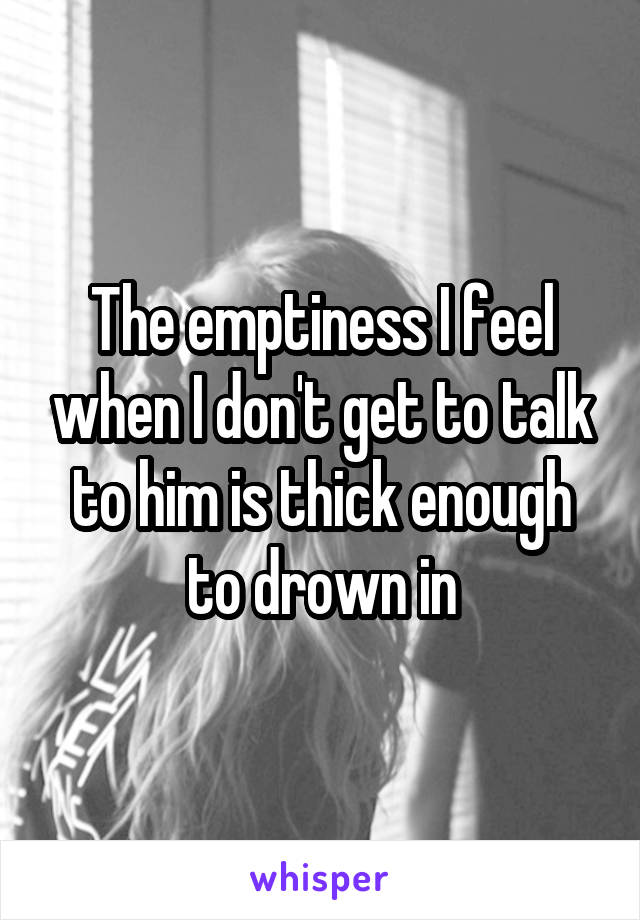 The emptiness I feel when I don't get to talk to him is thick enough to drown in