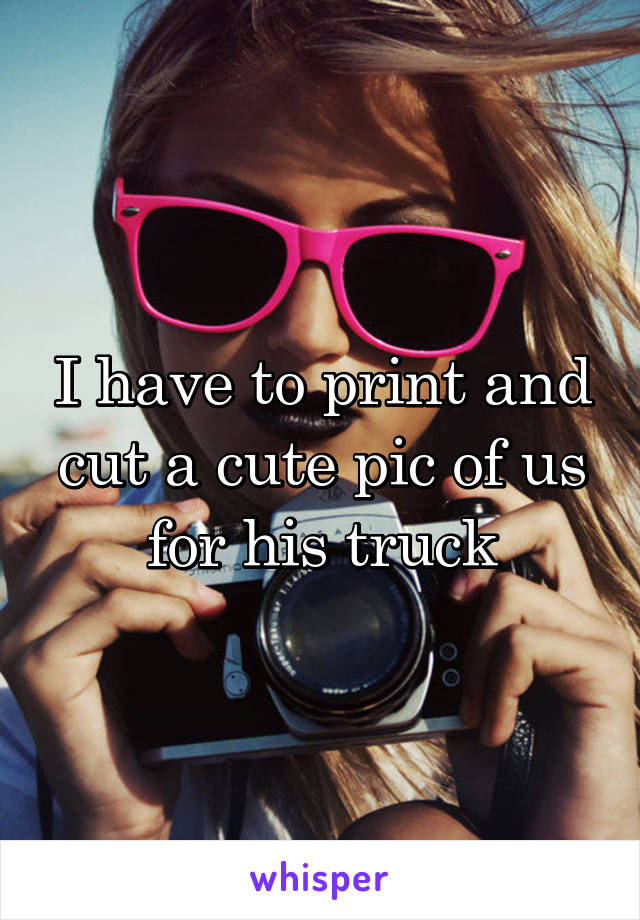 I have to print and cut a cute pic of us for his truck
