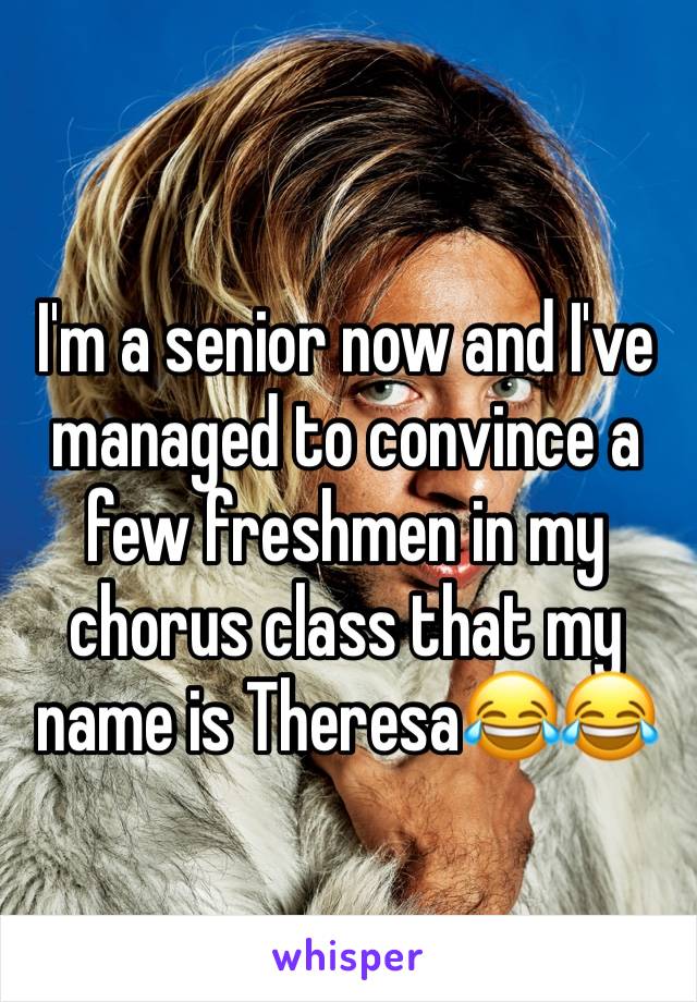 I'm a senior now and I've managed to convince a few freshmen in my chorus class that my name is Theresa😂😂
