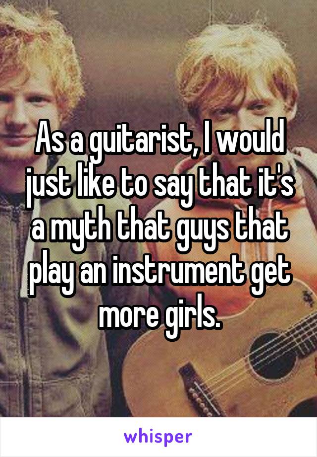 As a guitarist, I would just like to say that it's a myth that guys that play an instrument get more girls.