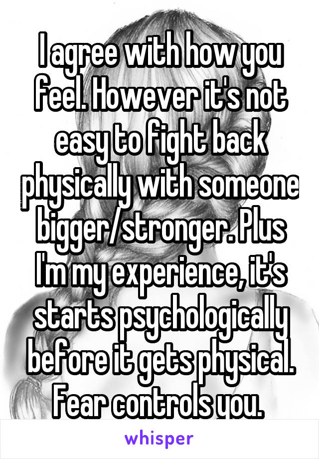 I agree with how you feel. However it's not easy to fight back physically with someone bigger/stronger. Plus I'm my experience, it's starts psychologically before it gets physical. Fear controls you. 