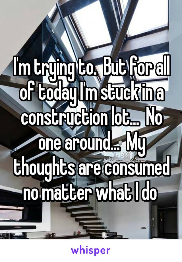 I'm trying to.  But for all of today I'm stuck in a construction lot...  No one around...  My thoughts are consumed no matter what I do 