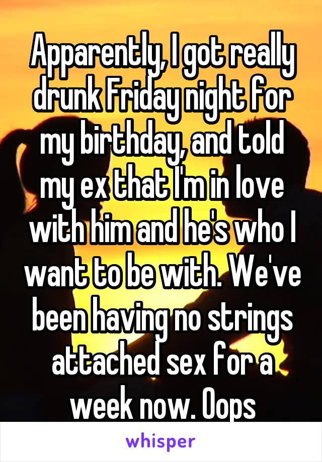Apparently, I got really drunk Friday night for my birthday, and told my ex that I'm in love with him and he's who I want to be with. We've been having no strings attached sex for a week now. Oops