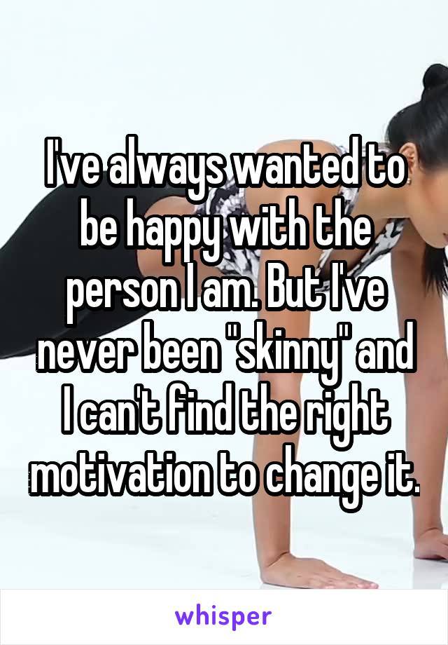 I've always wanted to be happy with the person I am. But I've never been "skinny" and I can't find the right motivation to change it.