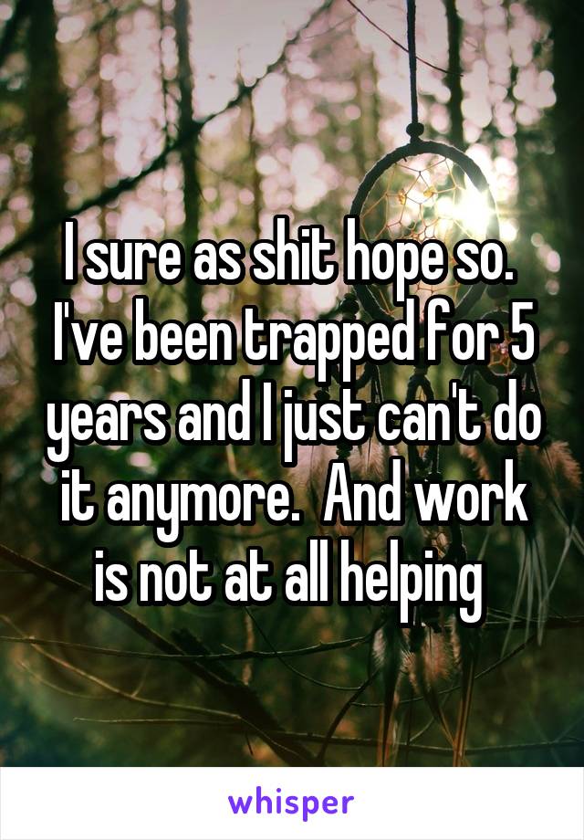 I sure as shit hope so.  I've been trapped for 5 years and I just can't do it anymore.  And work is not at all helping 