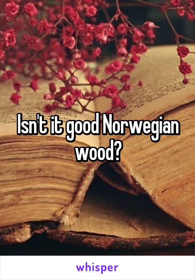 Isn't it good Norwegian wood?