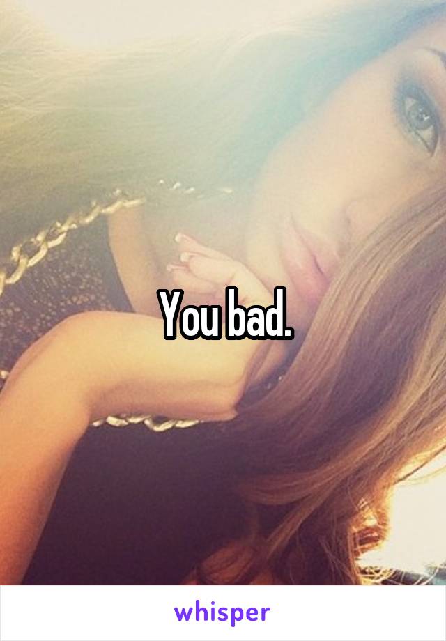 You bad.