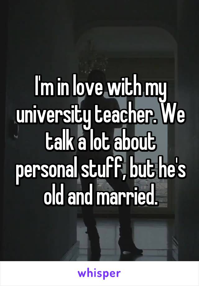 I'm in love with my university teacher. We talk a lot about personal stuff, but he's old and married.