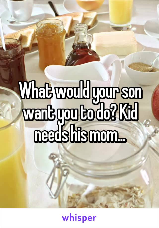 What would your son want you to do? Kid needs his mom...