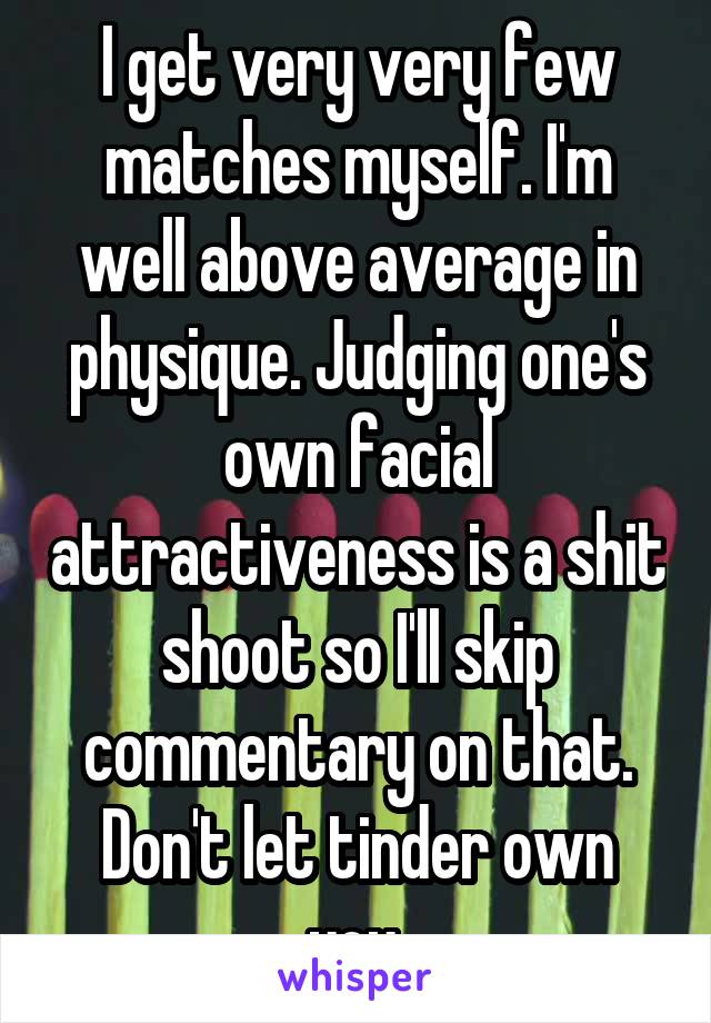 I get very very few matches myself. I'm well above average in physique. Judging one's own facial attractiveness is a shit shoot so I'll skip commentary on that. Don't let tinder own you.
