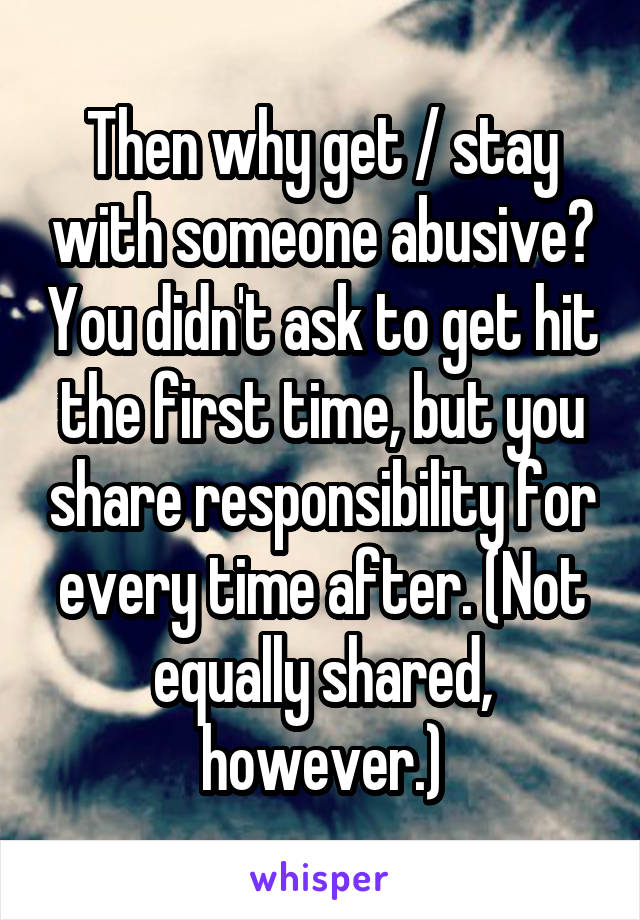 Then why get / stay with someone abusive? You didn't ask to get hit the first time, but you share responsibility for every time after. (Not equally shared, however.)