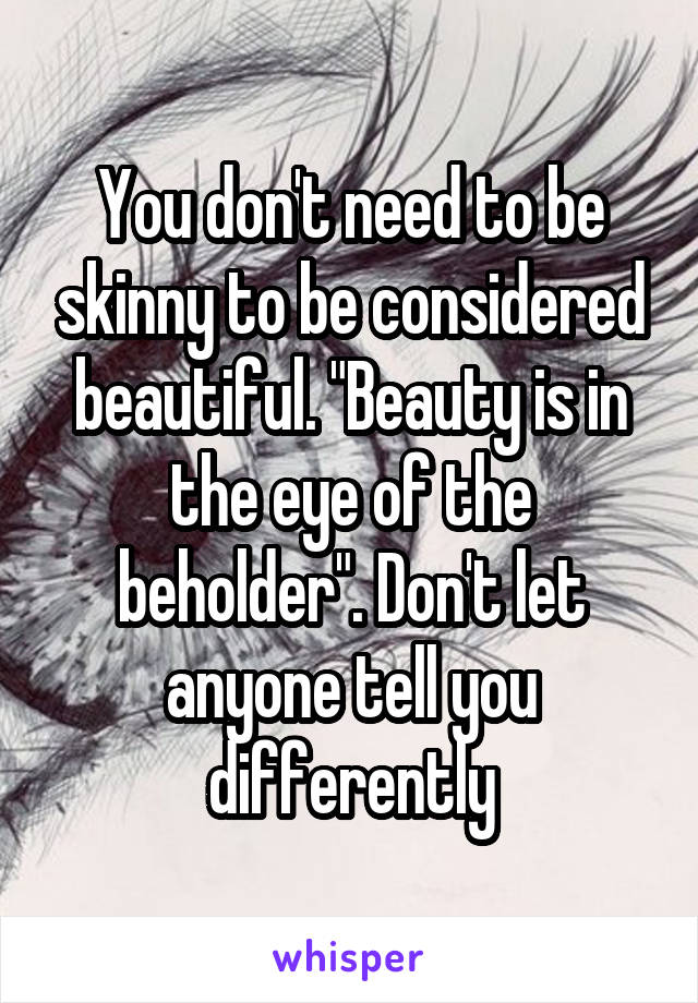 You don't need to be skinny to be considered beautiful. "Beauty is in the eye of the beholder". Don't let anyone tell you differently