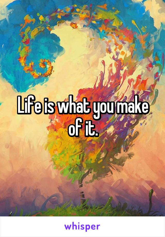 Life is what you make of it.