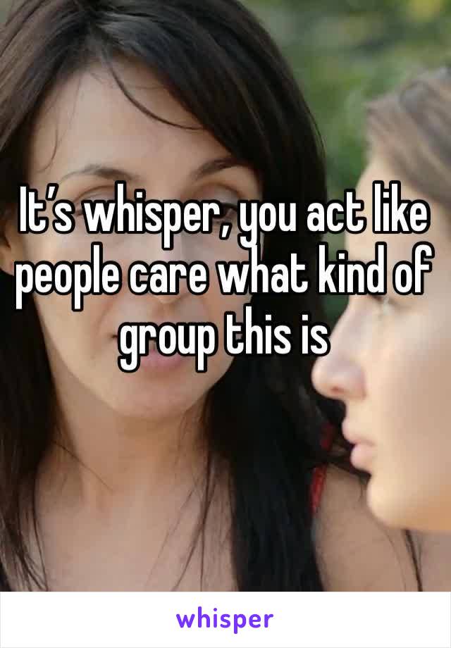 It’s whisper, you act like people care what kind of group this is
