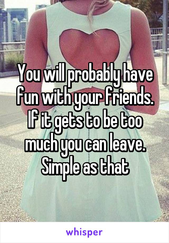 You will probably have fun with your friends. If it gets to be too much you can leave. Simple as that