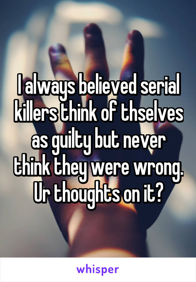 I always believed serial killers think of thselves as guilty but never think they were wrong. Ur thoughts on it?