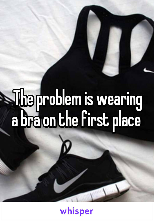 The problem is wearing a bra on the first place 